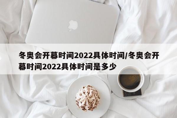 冬奥会开幕时间2022具体时间/冬奥会开幕时间2022具体时间是多少