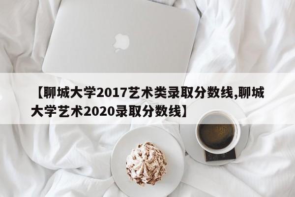 【聊城大学2017艺术类录取分数线,聊城大学艺术2020录取分数线】