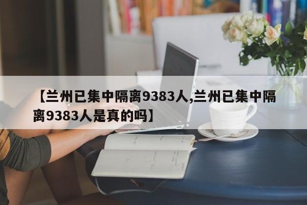 【兰州已集中隔离9383人,兰州已集中隔离9383人是真的吗】