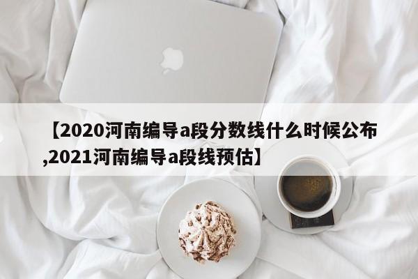 【2020河南编导a段分数线什么时候公布,2021河南编导a段线预估】