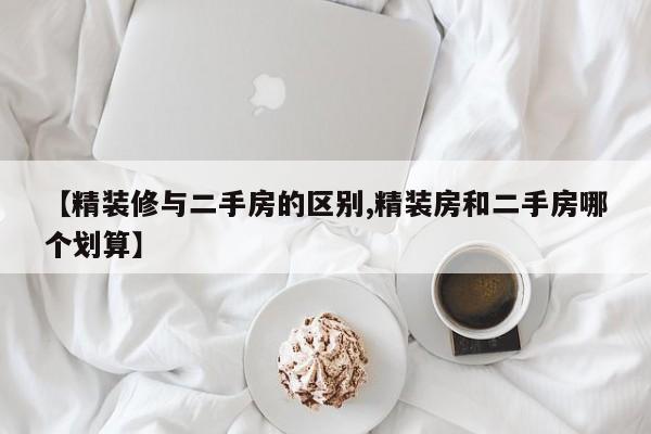 【精装修与二手房的区别,精装房和二手房哪个划算】