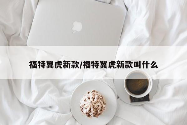 福特翼虎新款/福特翼虎新款叫什么
