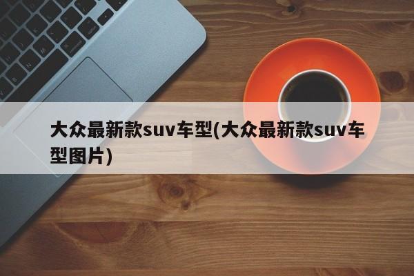 大众最新款suv车型(大众最新款suv车型图片)