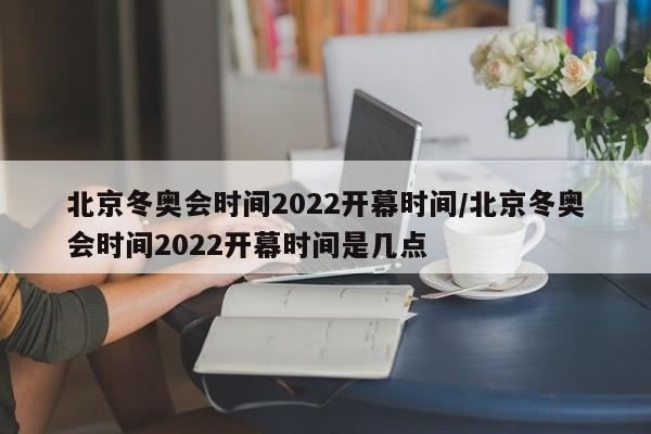 北京冬奥会时间2022开幕时间/北京冬奥会时间2022开幕时间是几点