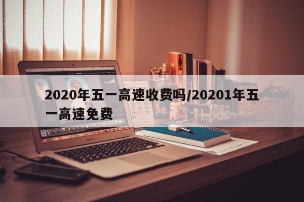 2020年五一高速收费吗/20201年五一高速免费