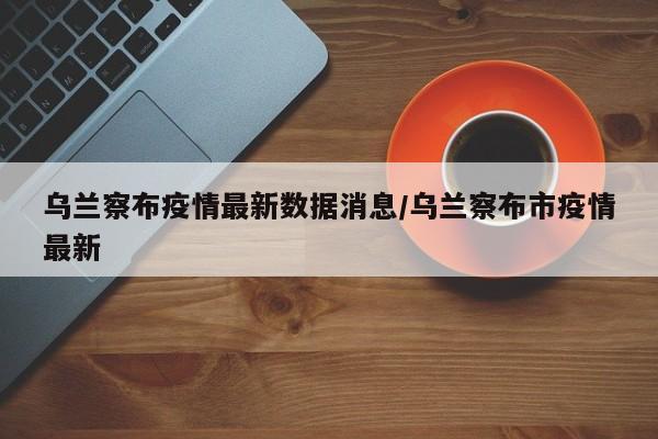 乌兰察布疫情最新数据消息/乌兰察布市疫情最新