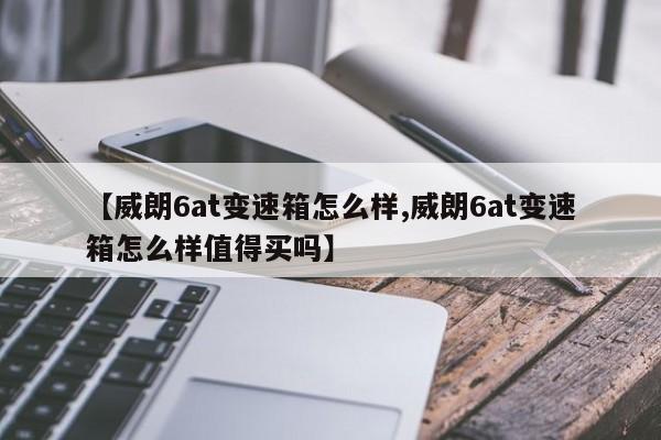 【威朗6at变速箱怎么样,威朗6at变速箱怎么样值得买吗】