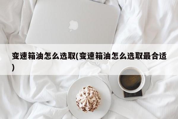 变速箱油怎么选取(变速箱油怎么选取最合适)