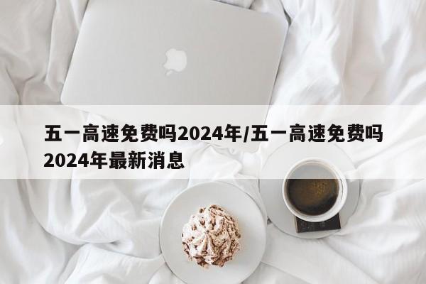 五一高速免费吗2024年/五一高速免费吗2024年最新消息