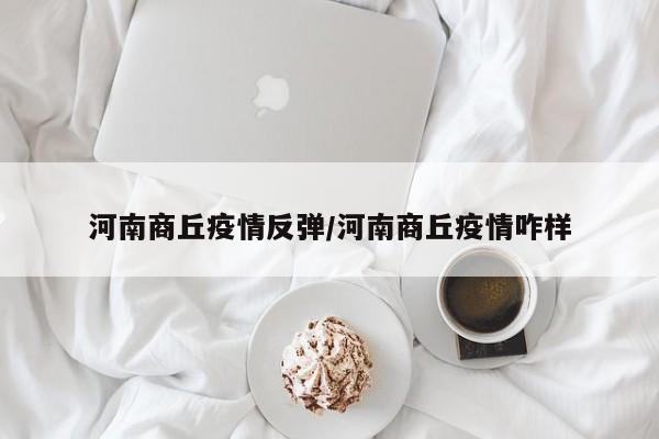 河南商丘疫情反弹/河南商丘疫情咋样