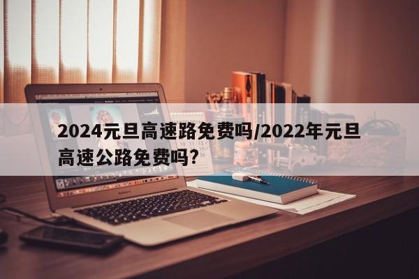 2024元旦高速路免费吗/2022年元旦高速公路免费吗?