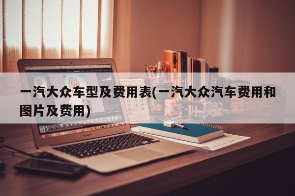 一汽大众车型及费用表(一汽大众汽车费用和图片及费用)