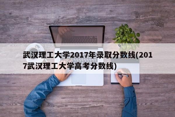 武汉理工大学2017年录取分数线(2017武汉理工大学高考分数线)