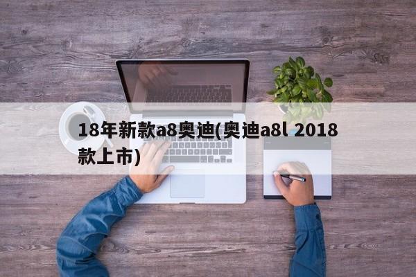 18年新款a8奥迪(奥迪a8l 2018款上市)
