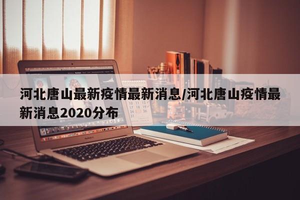 河北唐山最新疫情最新消息/河北唐山疫情最新消息2020分布