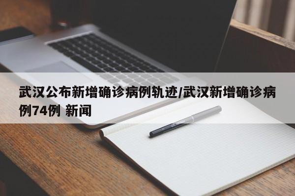 武汉公布新增确诊病例轨迹/武汉新增确诊病例74例 新闻