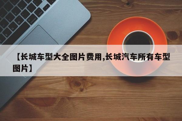 【长城车型大全图片费用,长城汽车所有车型图片】