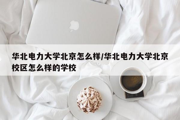 华北电力大学北京怎么样/华北电力大学北京校区怎么样的学校