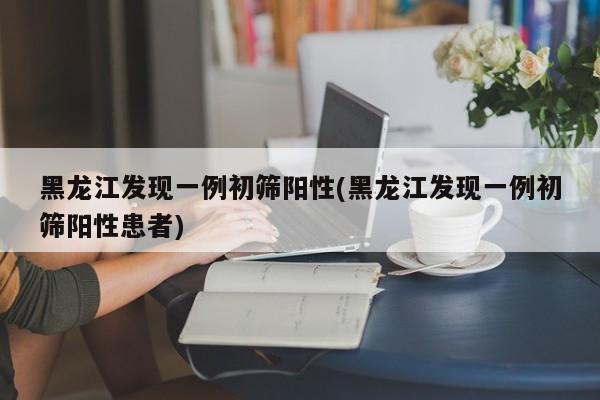 黑龙江发现一例初筛阳性(黑龙江发现一例初筛阳性患者)